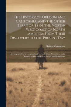 The History of Oregon and California, and the Other Territories of the North-West Coast of North America; From Their Discovery to the Present Day: Acc