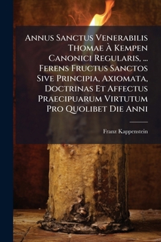 Annus Sanctus Venerabilis Thomae À Kempen Canonici Regularis, ... Ferens Fructus Sanctos Sive Principia, Axiomata, Doctrinas Et Affectus Praecipuarum Virtutum Pro Quolibet Die Anni