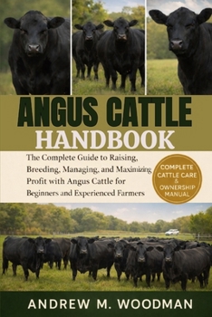 ANGUS CATTLE HANDBOOK: The Complete Guide to Raising, Breeding, Managing, and Maximizing Profit with Angus Cattle for Beginners and Experienced Farmers
