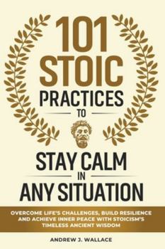 101 Stoic Practices to Stay Calm in Any Situation: Overcome Life’s Challenges, Build Resilience, and Achieve Inner Peace with Stoicism’s Timeless Ancient Wisdom