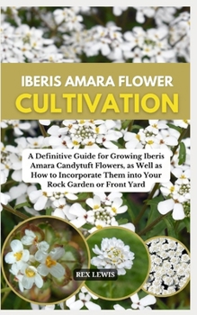 IBERIS AMARA FLOWER CULTIVATION: A Definitive Guide for Growing Iberis Amara Candytuft Flowers, as Well as How to Incorporate Them into Your Rock Garden or Front Yard