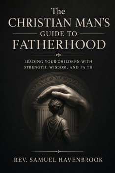 THE CHRISTIAN MAN’S GUIDE TO FATHERHOOD: Leading Your Children with Strength, Wisdom, and Faith