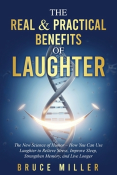 The Real & Practical Benefits of Laughter: The New Science of Humor - How You Can Use Laughter to Relieve Stress, Improve Sleep, Strengthen Memory, an