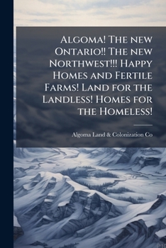 Algoma! The new Ontario!! The new Northwest!!! Happy homes and fertile farms! Land for the landless! Homes for the homeless!: Algoma farmers testify