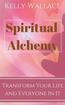 Spiritual Alchemy - Transform Your Life and Everyone In It