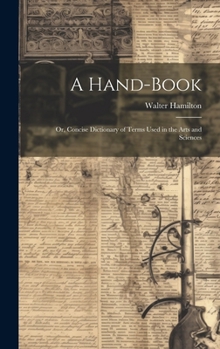 Hardcover A Hand-Book: Or, Concise Dictionary of Terms Used in the Arts and Sciences Book