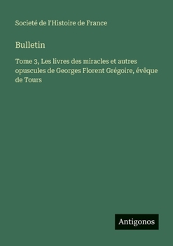 Bulletin: Tome 3, Les livres des miracles et autres opuscules de Georges Florent Grégoire, évêque de Tours