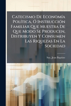Catecismo De Economía Política, Ó Instrucción Familiar Que Muestra De Que Modo Se Producen, Distribuyen Y Consumen Las Riquezas En La Sociedad