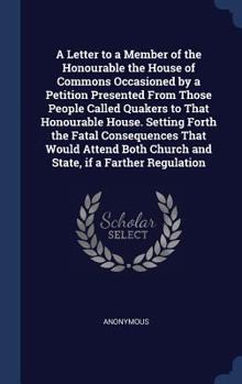 A Letter to a Member of the Honourable the House of Commons Occasioned by a Petition Presented From Those People Called Quakers to That Honourable ... Church and State, if a Farther Regulation