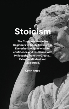 Stoicism: The Complete Guide for Beginners to Apply Stoicism to Everyday Life, gain wisdom, confidence and resilience with Philosophy from the Greats...Extreme Mindset and Leadership.