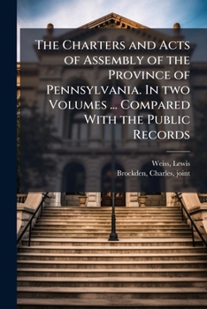 The Charters and Acts of Assembly of the Province of Pennsylvania. in Two Volumes ... Compared with the Public Records