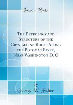 The Petrology and Structure of the Crystalline Rocks Along the Potomac River, Near Washington D. C (Classic Reprint)