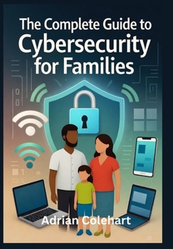The Complete Guide to Cybersecurity for Families: "Practical Steps to Safeguard Your Family in the Digital Age"