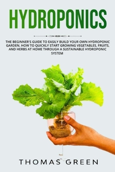 Hydroponics: The Beginner's Guide to Easily Build Your Own Hydroponic Garden. How to Quickly Start Growing Vegetables, Fruits and Herbs at Home through a Sustainable Hydroponic System