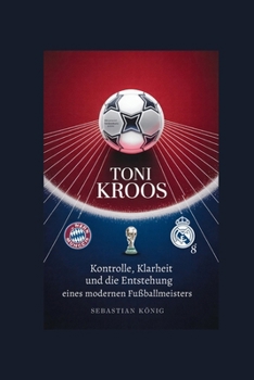 TONI KROOS: Kontrolle, Klarheit und die Entstehung eines modernen Fußballmeisters (German Edition)