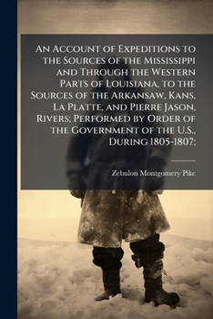 An Account of Expeditions to the Sources of the Mississippi and Through the Western Parts of Louisiana, to the Sources of the Arkansaw, Kans, La ... the Government of the U.S., During 1805-1807;