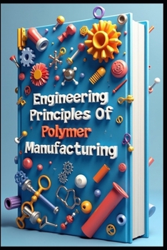 Engineering Principles Of Polymer Manufacturing: Chemical Process Design, Polymers & Petrochemicals. Industrial Polymer Chemistry, Manufacturing & Con