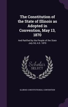 Hardcover The Constitution of the State of Illinois as Adopted in Convention, May 13, 1870: And Ratified by the People of the State July 2d, A.D. 1870 Book