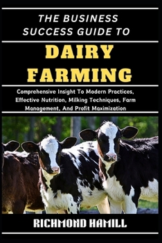 THE BUSINESS SUCCESS GUIDE TO DAIRY FARMING: Comprehensive Insight To Modern Practices, Effective Nutrition, Milking Techniques, Farm Management, And Profit Maximization