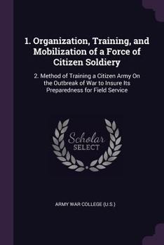 Paperback 1. Organization, Training, and Mobilization of a Force of Citizen Soldiery: 2. Method of Training a Citizen Army On the Outbreak of War to Insure Its Book