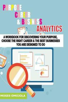 Purpose, Career and Business Analytics: A Workbook for Discovering Your Purpose, Choose the Right Career & the Best Businesses You Are Designed to Do