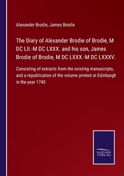 The Diary of Alexander Brodie of Brodie, M DC LII.-M DC LXXX. and his son, James Brodie of Brodie, M DC LXXX.-M DC LXXXV.: Consisting of extracts from ... volume printed at Edinburgh in the year 1740