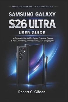 SAMSUNG GALAXY S26 ULTRA USER GUIDE: A Complete Manual For Setup, Features, Camera, S Pen, Connectivity, Troubleshooting, And Everyday Use
