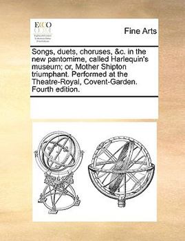 Songs, duets, choruses, &c. in the new pantomime, called Harlequin's museum; or, Mother Shipton triumphant. Performed at the Theatre-Royal, Covent-Garden. Fourth edition.