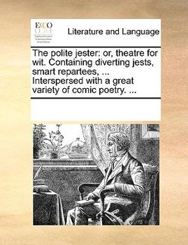 The polite jester: or, theatre for wit. Containing diverting jests, smart repartees, ... Interspersed with a great variety of comic poetry. ...