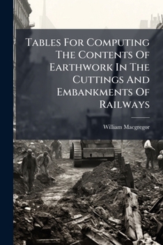 Tables For Computing The Contents Of Earthwork In The Cuttings And Embankments Of Railways...