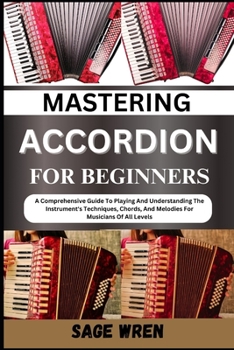 MASTERING ACCORDION FOR BEGINNERS: A Comprehensive Guide To Playing And Understanding The Instrument's Techniques, Chords, And Melodies For Musicians Of All Levels