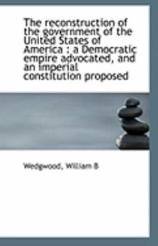 The Reconstruction of the Government of the United States of Americ : A Democratic empire Advocated