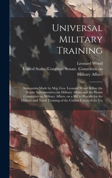 Hardcover Universal Military Training: Statements Made by Maj. Gen. Leonard Wood Before the Senate Subcommittee on Military Affairs and the House Committee o Book