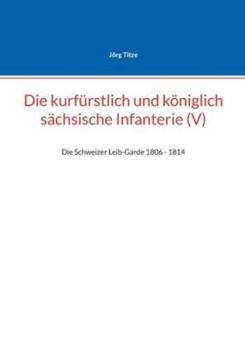 Die kurfürstlich und königlich sächsische Infanterie (V): Die Schweizer Leib-Garde 1806 - 1814 (German Edition)