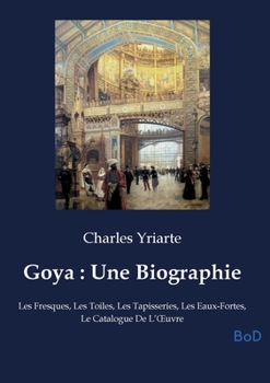 Goya: Une Biographie: Les Fresques, Les Toiles, Les Tapisseries, Les Eaux-Fortes, Le Catalogue De L'OEuvre (French Edition)