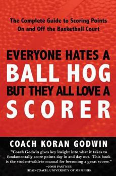 Everyone Hates a Ball Hog but they All Love a Scorer: The Complete Guide to Scoring Points on and off the Basketball Court