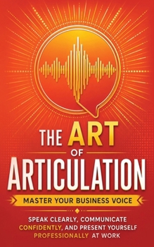 The Art of Articulation: Master Your Business Voice. Speak Clearly, Communicate Confidently, and Present Yourself Professionally at Work