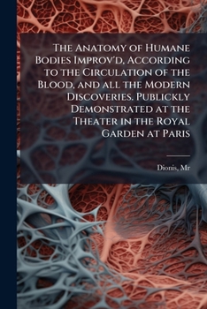 The anatomy of humane bodies improv'd, according to the circulation of the blood, and all the modern discoveries Publickly demonstrated at the Theatre ... at Paris, by Monsieur Dionis, The second ed