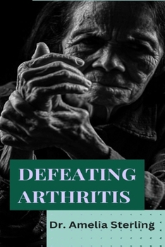 Defeating Arthritis: Comprehensive guide to overcoming joint pain and restoring mobility