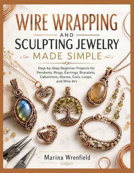 WIRE WRAPPING AND SCULPTING JEWELRY MADE SIMPLE: Step-by-Step Beginner Projects for Pendants, Rings, Earrings, Bracelets, Cabochons, Stones, Coils, Loops, and Wire Art