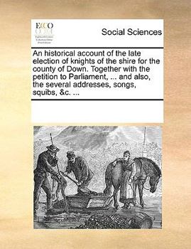 An historical account of the late election of knights of the shire for the county of Down. Together with the petition to Parliament, ... and also, the several addresses, songs, squibs, &c. ...