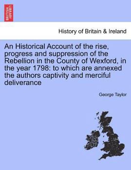 An historical account of the rise, progress and suppression, of the rebellion in the county of Wexford, in the year 1798: to which are annexed, the ... and merciful deliverance. By George Taylor