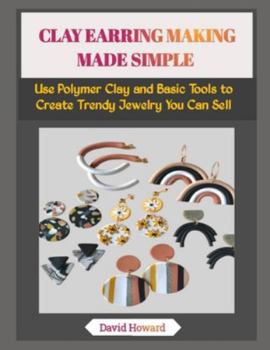 CLAY EARRING MAKING MADE SIMPLE: Use Polymer Clay and Basic Tools to Create Trendy Jewelry You Can Sell