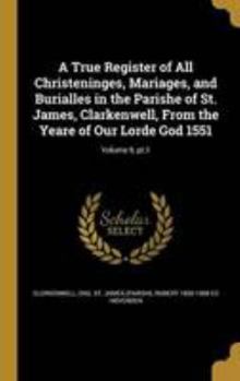 A True Register of All Christeninges, Mariages, and Burialles in the Parishe of St. James, Clarkenwell, From the Yeare of Our Lorde God 1551; Volume 9, pt.1