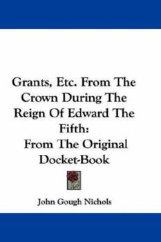 Grants, Etc from the Crown: During the Reign of Edward, the Fifth, from the Original Docket-Book Ms. Harl; 438, and Two Speeches for Opening Parliament