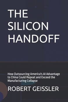 THE SILICON HANDOFF: How Outsourcing America's AI Advantage to China Could Repeat and Exceed the Manufacturing Collapse (Marketing in the Age of AI)