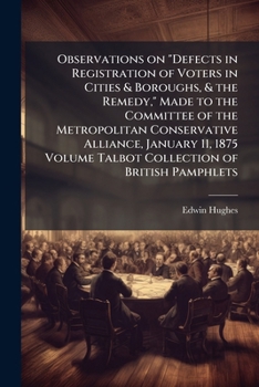 Observations on Defects in Registration of Voters in Cities & Boroughs, & the Remedy, Made to the Committee of the Metropolitan Conservative Alliance, January 11, 1875 Volume Talbot Collection of Brit