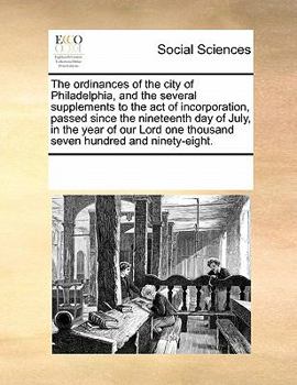 The ordinances of the city of Philadelphia, and the several supplements to the act of incorporation, passed since the nineteenth day of July, in the ... one thousand seven hundred and ninety-eight.