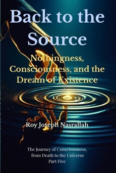 Back to the Source: Nothingness, Consciousness, and the Dream of Existence (The Journey of Consciousness, from Death to the Universe)