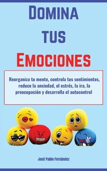 Domina tus Emociones: Reorganiza tu mente, controla tus sentimientos, reduce la ansiedad, el estrés, la ira, la preocupación y desarrolla el autocontrol